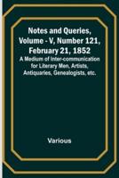 Notes and Queries, Vol. V, Number 121, February 21, 1852; A Medium of Inter-Communication for Literary Men, Artists, Antiquaries, Genealogists, Etc.