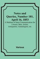Notes and Queries, Number 181, April 16, 1853; A Medium of Inter-Communication for Literary Men, Artists, Antiquaries, Genealogists, Etc.