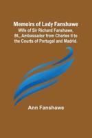 Memoirs of Lady Fanshawe; Wife of Sir Richard Fanshawe, Bt., Ambassador from Charles II to the Courts of Portugal and Madrid.