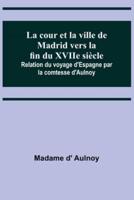La Cour Et La Ville De Madrid Vers La Fin Du XVIIe Siècle; Relation Du Voyage d'Espagne Par La Comtesse d'Aulnoy