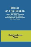 Mexico and Its Religion; With Incidents of Travel in That Country During Parts of the Years 1851-52-53-54, and Historical Notices of Events Connected With Places Visited