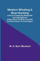 Modern Whaling & Bear-Hunting; A Record of Present-Day Whaling With Up-to-Date Appliances in Many Parts of the World, and of Bear and Seal Hunting in the Arctic Regions