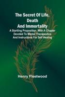 The Secret of Life, Death and Immortality;A Startling Proposition, With a Chapter Devoted to Mental Therapeutics and Instructions for Self Healing