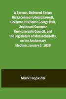 A Sermon, Delivered Before His Excellency Edward Everett, Governor, His Honor George Hull, Lieutenant Governor, the Honorable Council, and the Legislature of Massachusetts, on the Anniversary Election, January 2, 1839