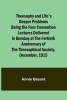 Theosophy and Life's Deeper Problems Being the Four Convention Lectures Delivered in Bombay at the Fortieth Anniversary of the Theosophical Society, December, 1915