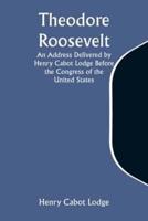 Theodore Roosevelt An Address Delivered by Henry Cabot Lodge Before the Congress of the United States