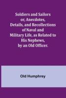 Soldiers and Sailors or, Anecdotes, Details, and Recollections of Naval and Military Life, as Related to His Nephews, by an Old Officer