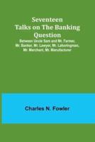 Seventeen Talks on the Banking Question;Between Uncle Sam and Mr. Farmer, Mr. Banker, Mr. Lawyer, Mr. Laboringman, Mr. Merchant, Mr. Manufacturer