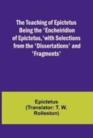 The Teaching of Epictetus Being the 'Encheiridion of Epictetus, ' With Selections from the 'Dissertations' and 'Fragments'