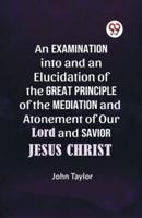 An Examination Into and an Elucidation of the Great Principle of the Mediation and Atonement of Our Lord and Savior Jesus Christ