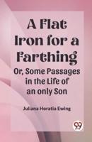 A Flat Iron for a Farthing Or, Some Passages in the Life of an only Son