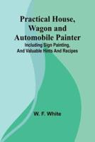 Practical House, Wagon and Automobile Painter; Including Sign Painting, and Valuable Hints and Recipes