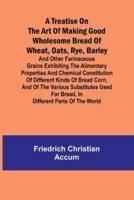 A Treatise on the Art of Making Good Wholesome Bread of Wheat, Oats, Rye, Barley and Other Farinaceous Grains Exhibiting the Alimentary Properties and Chemical Constitution of Different Kinds of Bread Corn, and of the Various Substitutes Used for Bread, in D