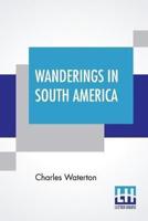 Wanderings In South America: The North-West Of The United States And The Antilles, In The Years 1812, 1816, 1820, & 1824 With Original Instructions For The Perfect Preservation Of Birds, Etc. For Cabinets Of Natural History Including A Memoir Of The Autho