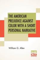 The American Prejudice Against Color With A Short Personal Narrative: An Authentic Narrative, Showing How Easily The Nation Got Into An Uproar With A Short Personal Narrative