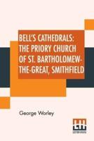 Bell's Cathedrals: The Priory Church Of St. Bartholomew-The-Great, Smithfield: A Short History Of The Foundation And A Description Of The Fabric And Also Of The Church Of St. Bartholomew-The-Less