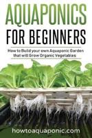 Aquaponics for Beginners: How to Build your own Aquaponic Garden that will Grow Organic Vegetables