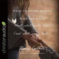 What Grieving People Wish You Knew About What Really Helps (And What Really Hurts) Lib/E