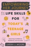 EMPOWERING HER JOURNEY Life Skills for Today's Teenage Girls Nurturing Confidence, Resilience, and Success