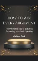 How to Win Every Argument The Ultimate Guide to Debating, Persuading, and Public Speaking