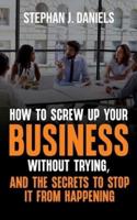 How to Screw Up Your Business Without Trying, And the Secrets to Stop It From Happening