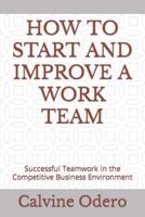 HOW TO START AND IMPROVE A WORK TEAM: Successful Teamwork in the Competitive Business Environment