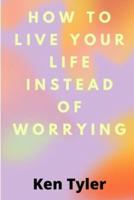 How To Live Your Life Instead Of Worrying: The best way to let go of worry is to live in the moment.