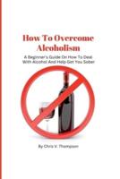 How To Overcome Alcoholism:  A Beginner's Guide On How To Deal With Alcohol And Help Get You Sober