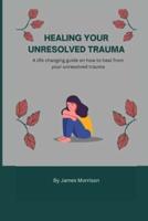 HEALING YOUR UNRESOLVED TRAUMA: A life changing guide on how to heal from your unresolved trauma
