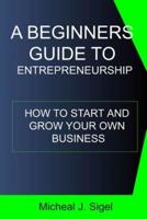 A Beginners Guide To Entrepreneurship: How To Start And Grow Your Own Business