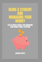 BEING A STUDENT AND MANAGING YOUR MONEY: The Ultimate Guides For Managing Your Money While Studying