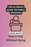 The Ultimate Guide To Public Speaking: Give A Talk Without Dying