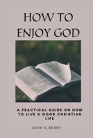 HOW TO ENJOY GOD: A Practical guide on how to live a good Christian life