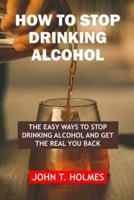HOW TO STOP DRINKING ALCOHOL: THE EASY WAYS TO  STOP DRINKING ALCOHOL  AND GET THE REAL  YOU BACK