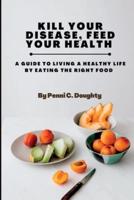 KILL YOUR DISEASE, FEED YOUR HEALTH: A GUIDE TO LIVING A HEALTHY LIFE BY EATING THE RIGHT FOOD