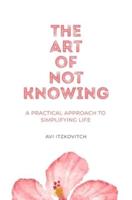 The Art of Not Knowing: A Practical Approach to Simplifying Life