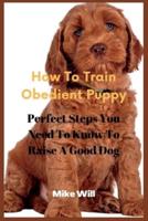 How To Train Obedient Puppy:  Perfect Steps You Need To Know To Raise A Good Dog