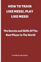 HOW TO TRAIN LIKE MESSI, PLAY LIKE MESSI: The Secrets and Skills Of The Best Player In The World