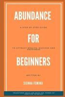 Abundance for Beginners. A Step-by-Step Guide to Attracting Wealth, Success and Happiness