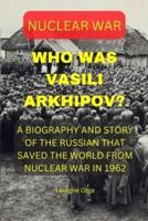 WHO WAS VASILI ARKHIPOV?: A BIOGRAPHY AND STORY OF THE RUSSIAN THAT SAVED THE WORLD FROM NUCLEAR WAR IN 1962.