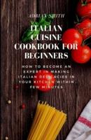ITALIAN CUISINE COOKBOOK FOR BEGINNERS : How To Become An Expert In Making Italian Delicacies In Your Kitchen Within Few Minutes
