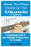 HOW TO PLAY CHORDS ON THE UKULELE FOR BEGINNERS  : A COMPREHENSIVE GUIDE TO LEARN THE BASICS OF PLAYING CHORDS ON THE UKULELE