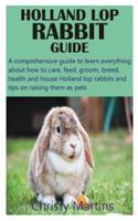 HOLLAND LOP RABBIT GUIDE: A comprehensive guide to learn everything about how to care, feed, groom, breed, health and house Holland lop rabbits and tips on raising them as pets