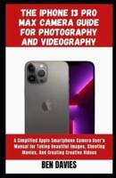 The Iphone 13 Pro Max Camera Guide for Photography and Videography: A Simplified Apple Smartphone Camera User's Manual for Taking Beautiful Images, Shooting Movies, And Creating Creative Videos