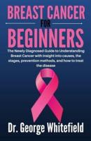 BREAST CANCER FOR BEGINNERS: The Newly Diagnosed Guide to Understanding Breast Cancer with insight into causes, the stages, prevention methods, and how to treat the disease