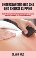 UNDERSTANDING GUA SHA AND CHINESE CUPPING :  Master The Ancient Chinese Healing Techniques. All You Need For Health And Wellness On Gua Sha And Chinese Cupping
