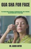 GUA SHA FOR FACE  : The Practical Guide For Beginners To Understand Gua Sha, Tools, Techniques, Uses And Benefits Both For Facial Beauty