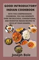 GOOD INTRODUCTORY INDIAN COOKBOOK: WITH THIS COMPREHENSIVE COOKBOOK, YOU CAN GENERATE OVER 100 DELICIOUS, CONVENTIONAL, AND INVENTIVE INDIAN RECIPES TO SPICE UP YOUR DINNERS.