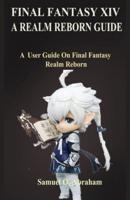 FINAL FANTASY XIV; A REALM REBORN: A  User Guide On Final Fantasy Realm Reborn