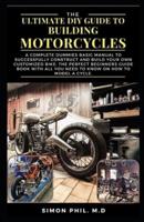 THE ULTIMATE DIY GUIDE TO BUILDING MOTORCYCLES: A Complete Dummies Basic Manual to Successfully Construct and Build Your Own Customized Bike: The Perfect Beginners Guide Book with All You Need to Know